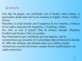 Este tipo de juegos, con similitudes con el hockey sobre césped, se practicaban desde antes de la era cristiana en Egipto, Persia, Arabia y Grecia. Parecidos al actual hockey son el paganica de los romanos, el cheuca de los indios araucanos de Argentina, y el hurling y shinty. Por 1861 se creó el primer Club de Hockey llamado  Blackhea Football and Hockey Club, en Londres. Hay historiadores que consideran que este deporte, con las características que presenta en la actualidad, data de fines de la década de 1880. Sin embargo, dos décadas antes ya se habían creado instituciones rectoras del mismo, aunque fueron modificándose sus reglas posteriores. ORIGEN 1. 