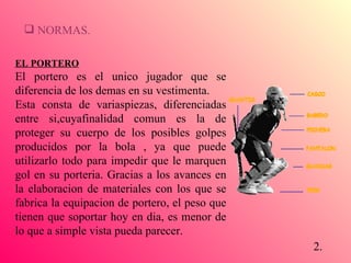 NORMAS. EL PORTERO El portero es el unico jugador que se diferencia de los demas en su vestimenta.  Esta consta de variaspiezas, diferenciadas entre si,cuyafinalidad comun es la de proteger su cuerpo de los posibles golpes producidos por la bola , ya que puede utilizarlo todo para impedir que le marquen gol en su porteria. Gracias a los avances en la elaboracion de materiales con los que se fabrica la equipacion de portero, el peso que tienen que soportar hoy en dia, es menor de lo que a simple vista pueda parecer. 2. 