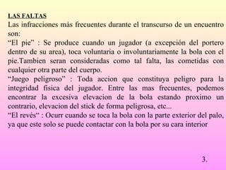 LAS FALTAS   Las infracciones más frecuentes durante el transcurso de un   encuentro son:  “ El pie” : Se produce cuando un jugador (a excepción del portero dentro de su area), toca voluntaria o involuntariamente la bola con el pie.Tambien seran consideradas como tal falta, las cometidas con cualquier otra parte del cuerpo.  “ Juego peligroso” : Toda accion que constituya peligro para la integridad fisica del jugador. Entre las mas frecuentes, podemos encontrar la excesiva elevacion de la bola estando proximo un contrario, elevacion del stick de forma peligrosa, etc...  “ El revés“ : Ocurr cuando se toca la bola con la parte exterior del palo, ya que este solo se puede contactar con la bola por su cara interior 3. 