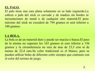 EL PALO. El palo tiene una cara plana solamente en su lado izquierdo.La cabeza o pala del stick es curvada y de madera sin bordes ni incrustaciones de metal o de cualquier otro material.El peso máximo del stick no excederá de 794 gramos ni será inferior a 340 gramos.  5. LA BOLA. La bola es de un material duro y puede ser maciza o hueca.El peso de la misma no superara los 163 gramos ni sera inferior a 156 gramos y la circunferencia no sera de mas de 23,5 cms ni de menos de 22,4 cms.Su color tradicional es el blanco, pero se pueden utilizar bolas de diferente color siempre que contraste con el color del terreno de juego.  