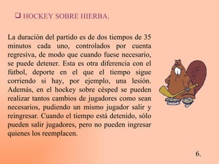 6. HOCKEY SOBRE HIERBA. La duración del partido es de dos tiempos de 35 minutos cada uno, controlados por cuenta regresiva, de modo que cuando fuese necesario, se puede detener. Esta es otra diferencia con el fútbol, deporte en el que el tiempo sigue corriendo si hay, por ejemplo, una lesión. Además, en el hockey sobre césped se pueden realizar tantos cambios de jugadores como sean necesarios, pudiendo un mismo jugador salir y reingresar. Cuando el tiempo está detenido, sólo pueden salir jugadores, pero no pueden ingresar quienes los reemplacen. 