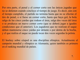 7. Por otra parte, el penal y el corner corto son las únicas jugadas que no se detienen cuando concluye el tiempo de juego. Es decir, aún con el tiempo cumplido, el partido no termina hasta que no se efectúe el tiro de penal, o si fuese un corner corto, hasta que haya gol, la bola salga de las cinco yardas que rodean el área, salga dos veces del área o se produzca un nuevo corner corto (que se deberá jugar a iguales condiciones que el anterior). Los jugadores que no realizan el saque deben mantenerse cinco yardas por delante o por detrás de la bocha, y el que realiza el saque no puede tocar dos veces seguidas la pelota. El hockey sobre césped es una disciplina olímpica. Actualmente el campeón mundial y olímpico es Alemania, quien también es primero en el ranking mundial de países. 