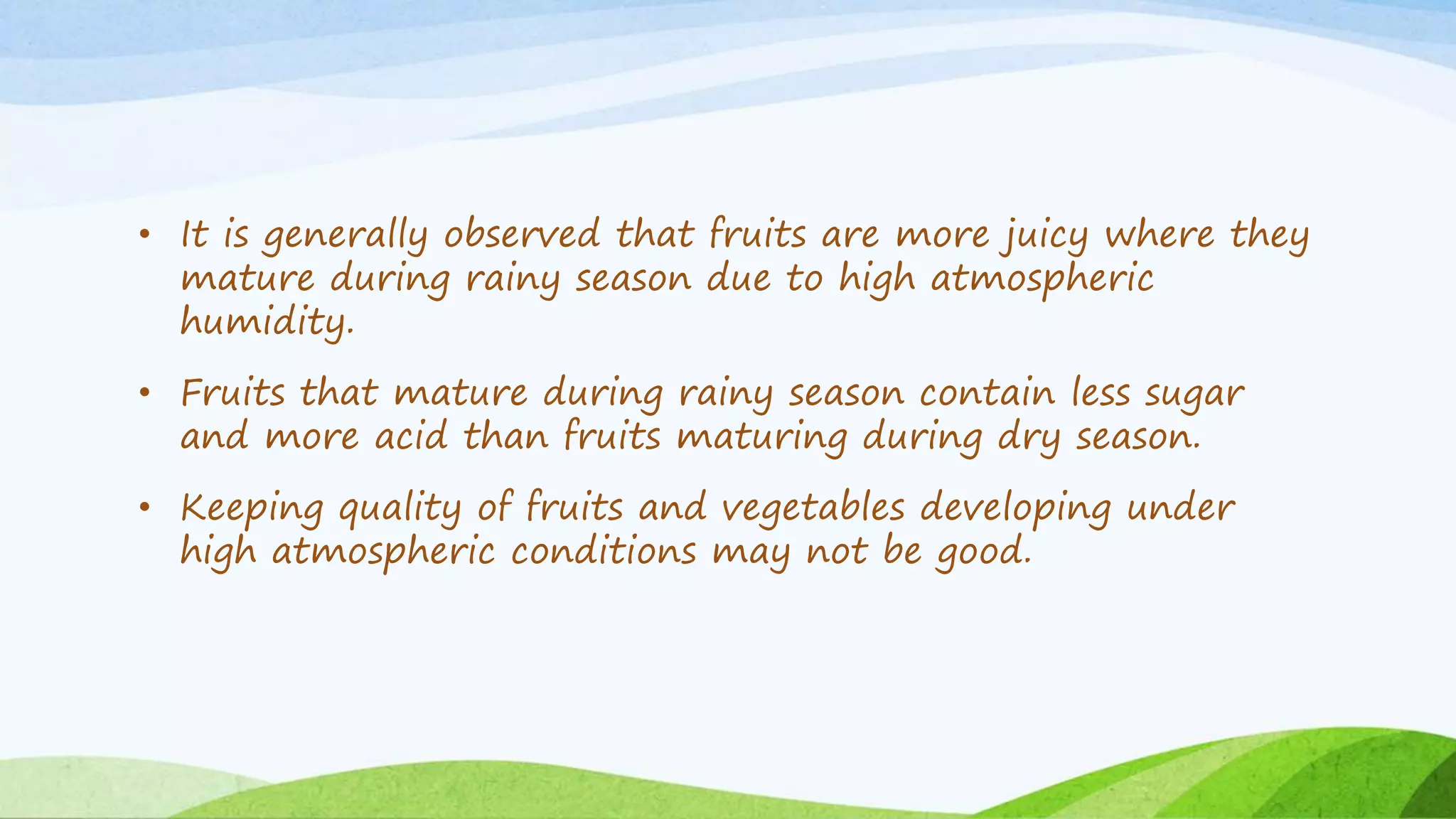 • It is generally observed that fruits are more juicy where they
mature during rainy season due to high atmospheric
humidity.
• Fruits that mature during rainy season contain less sugar
and more acid than fruits maturing during dry season.
• Keeping quality of fruits and vegetables developing under
high atmospheric conditions may not be good.
 