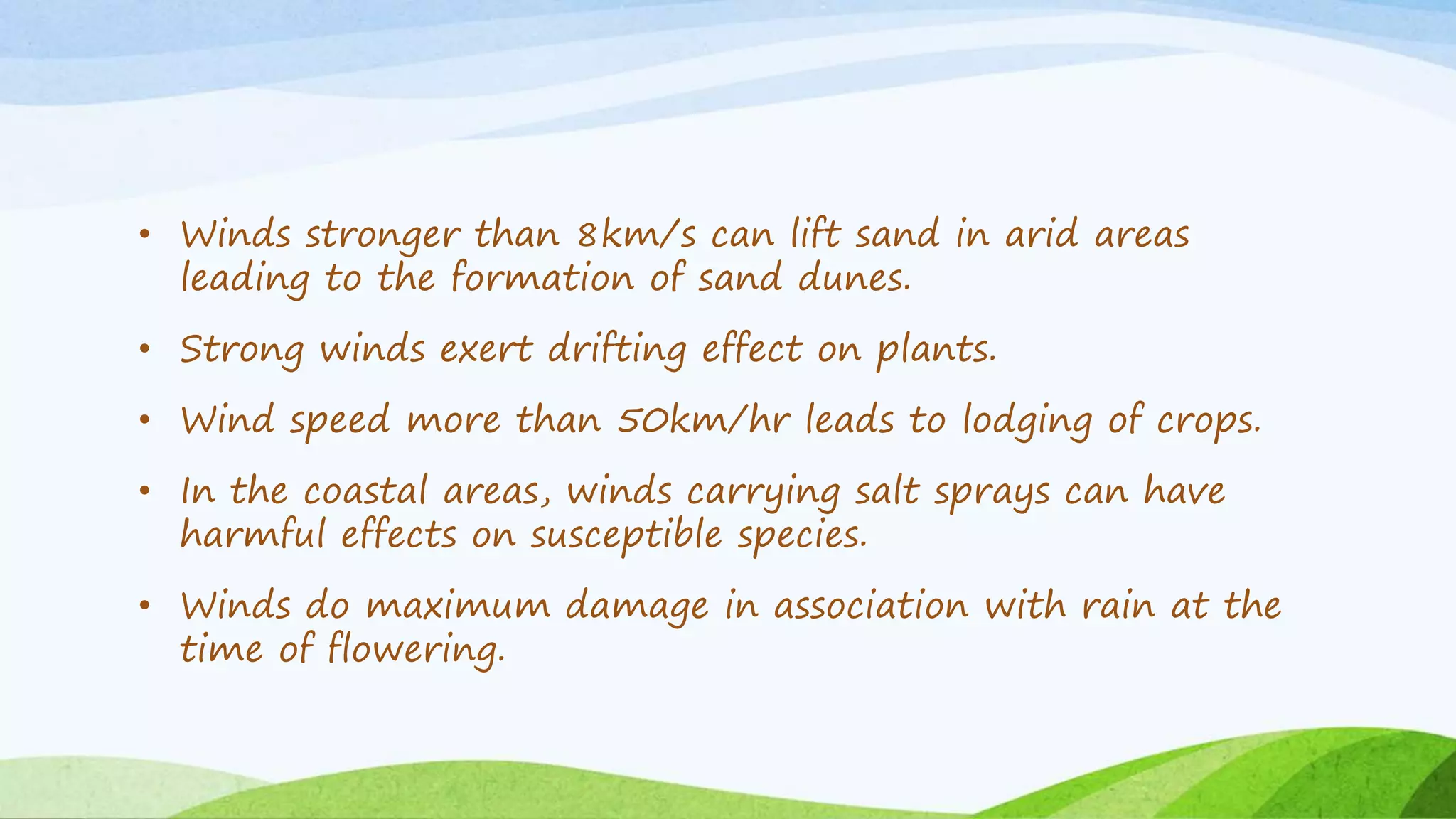 • Winds stronger than 8km/s can lift sand in arid areas
leading to the formation of sand dunes.
• Strong winds exert drifting effect on plants.
• Wind speed more than 50km/hr leads to lodging of crops.
• In the coastal areas, winds carrying salt sprays can have
harmful effects on susceptible species.
• Winds do maximum damage in association with rain at the
time of flowering.
 