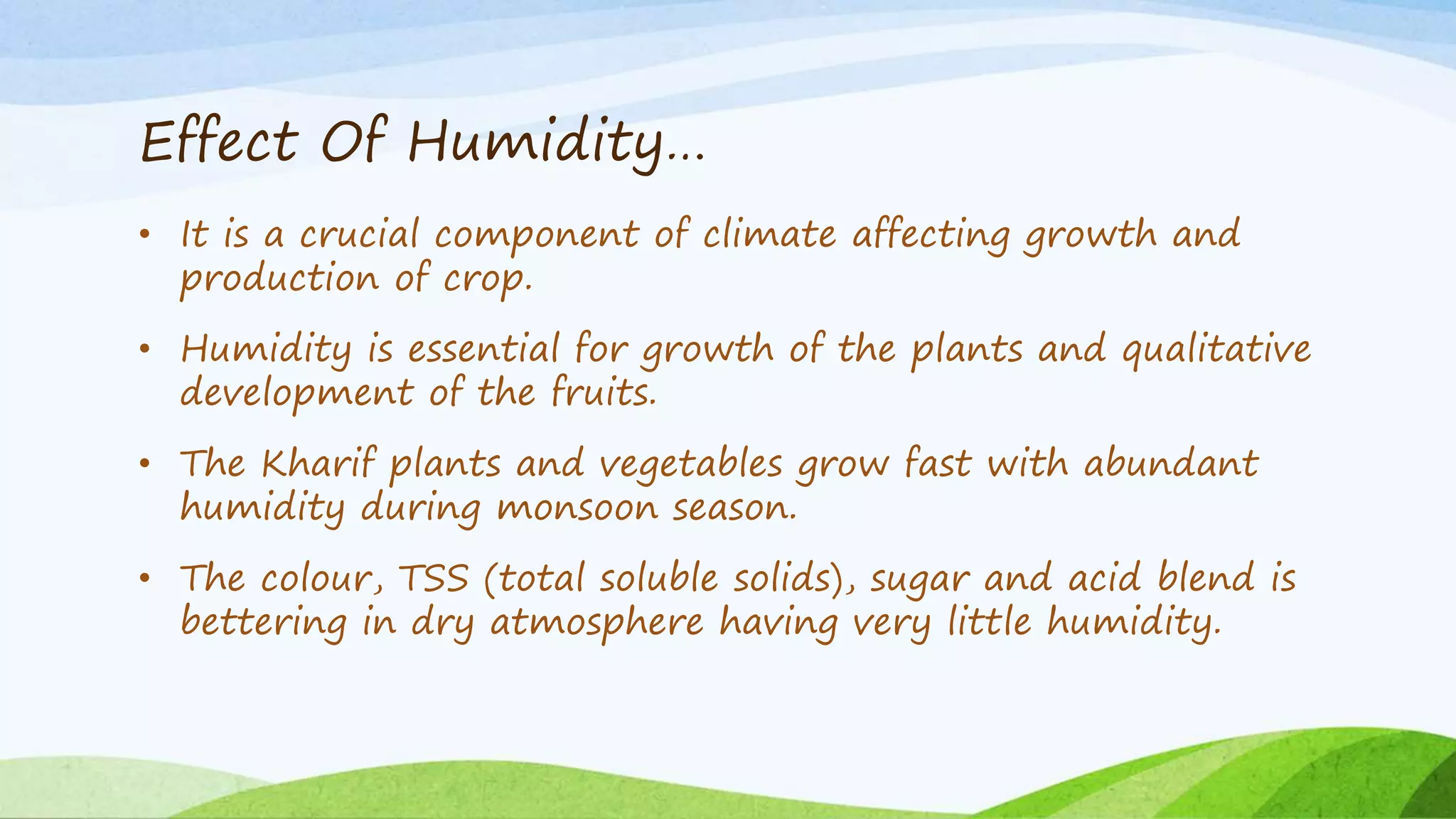 Effect Of Humidity…
• It is a crucial component of climate affecting growth and
production of crop.
• Humidity is essential for growth of the plants and qualitative
development of the fruits.
• The Kharif plants and vegetables grow fast with abundant
humidity during monsoon season.
• The colour, TSS (total soluble solids), sugar and acid blend is
bettering in dry atmosphere having very little humidity.
 