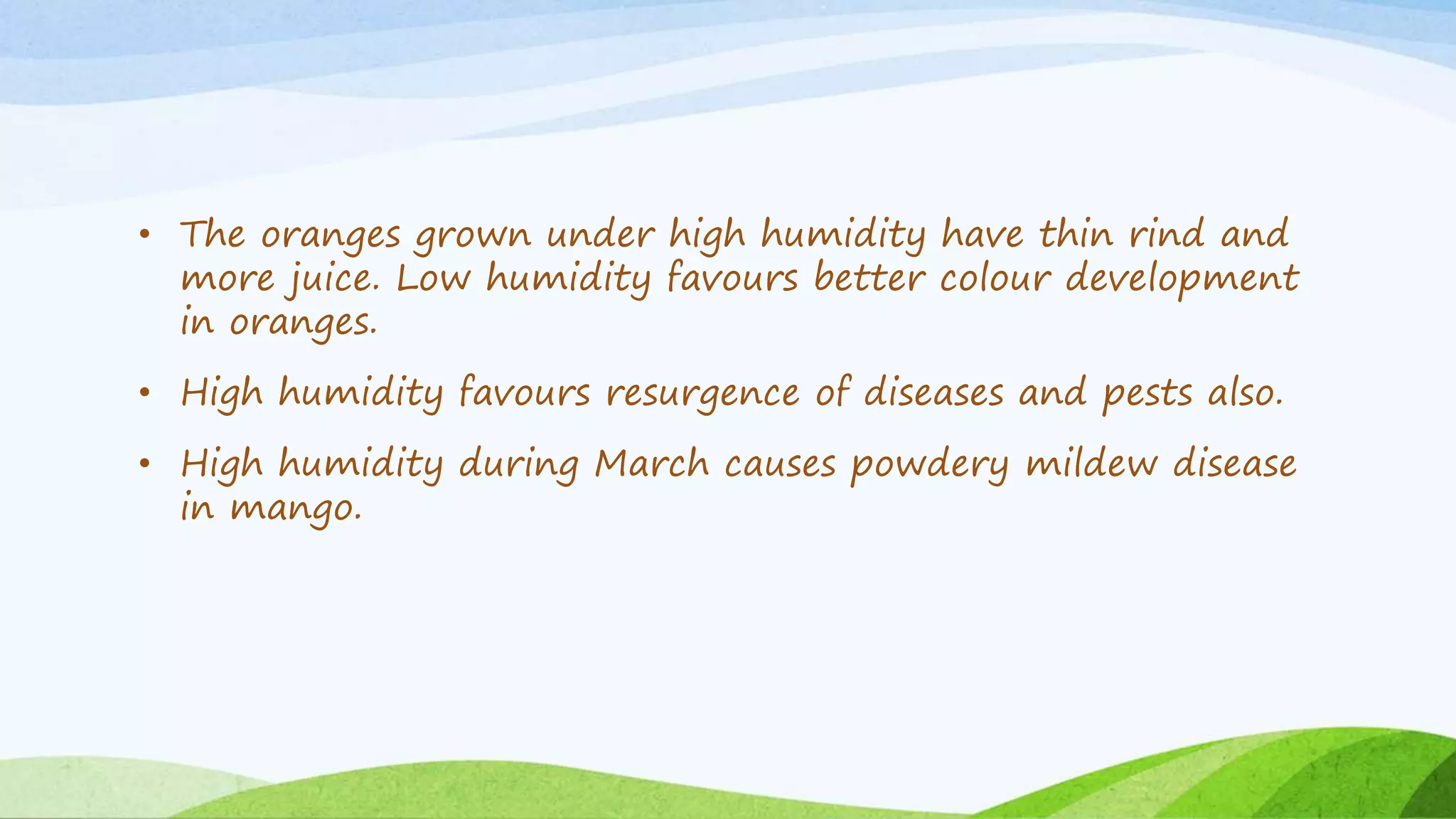 • The oranges grown under high humidity have thin rind and
more juice. Low humidity favours better colour development
in oranges.
• High humidity favours resurgence of diseases and pests also.
• High humidity during March causes powdery mildew disease
in mango.
 