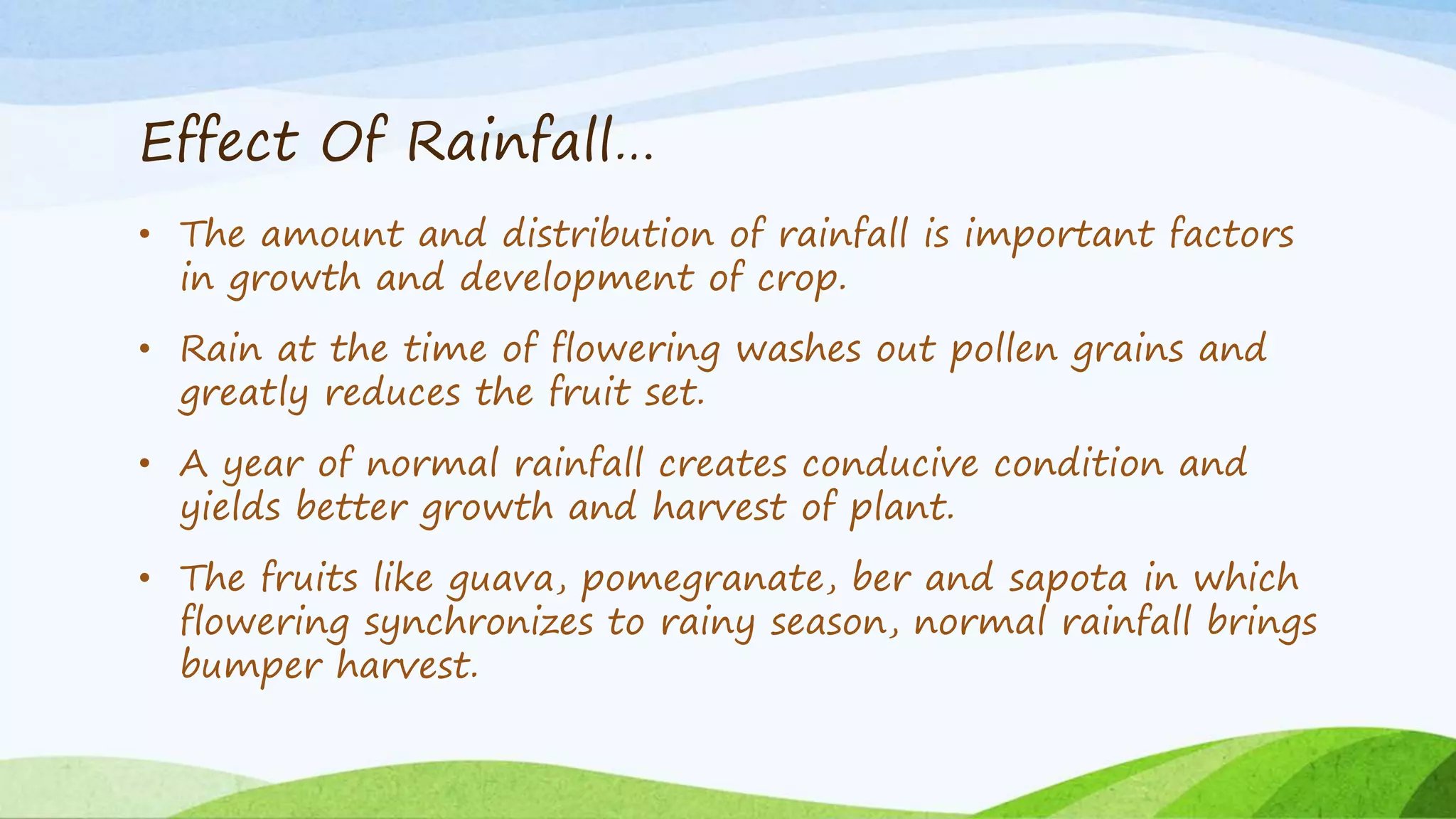 Effect Of Rainfall…
• The amount and distribution of rainfall is important factors
in growth and development of crop.
• Rain at the time of flowering washes out pollen grains and
greatly reduces the fruit set.
• A year of normal rainfall creates conducive condition and
yields better growth and harvest of plant.
• The fruits like guava, pomegranate, ber and sapota in which
flowering synchronizes to rainy season, normal rainfall brings
bumper harvest.
 