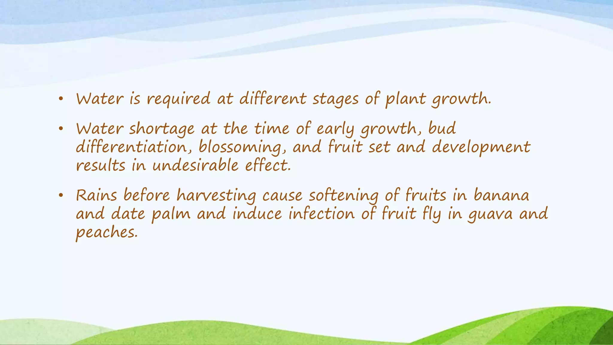 • Water is required at different stages of plant growth.
• Water shortage at the time of early growth, bud
differentiation, blossoming, and fruit set and development
results in undesirable effect.
• Rains before harvesting cause softening of fruits in banana
and date palm and induce infection of fruit fly in guava and
peaches.
 