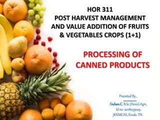 HOR 311
POST HARVEST MANAGEMENT
AND VALUE ADDITION OF FRUITS
& VEGETABLES CROPS (1+1)
PROCESSING OF
CANNED PRODUCTS
Pesented By…
Guhan.C, B.Sc.(Hons).Agri,
Id no :2018033029,
JKKMCAS, Erode, TN.
 