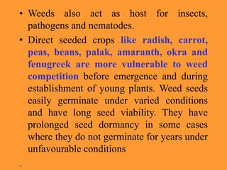 • Weeds also act as host for insects,
pathogens and nematodes.
• Direct seeded crops like radish, carrot,
peas, beans, palak, amaranth, okra and
fenugreek are more vulnerable to weed
competition before emergence and during
establishment of young plants. Weed seeds
easily germinate under varied conditions
and have long seed viability. They have
prolonged seed dormancy in some cases
where they do not germinate for years under
unfavourable conditions
.
 