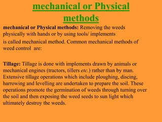 mechanical or Physical
methods
mechanical or Physical methods: Removing the weeds
physically with hands or by using tools/ implements
is called mechanical method. Common mechanical methods of
weed control are:
Tillage: Tillage is done with implements drawn by animals or
mechanical engines (tractors, tillers etc.) rather than by man.
Extensive tillage operations which include ploughing, discing,
harrowing and levelling are undertaken to prepare the soil. These
operations promote the germination of weeds through turning over
the soil and then exposing the weed seeds to sun light which
ultimately destroy the weeds.
 