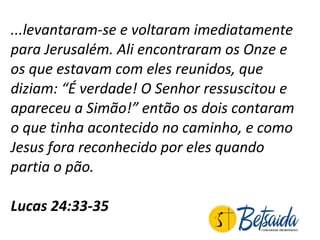 ...levantaram-se e voltaram imediatamente para Jerusalém. Ali encontraram os Onze e os que estavam com eles reunidos, que diziam: “É verdade! O Senhor ressuscitou e apareceu a Simão!” então os dois contaram o que tinha acontecido no caminho, e como Jesus fora reconhecido por eles quando partia o pão.  Lucas 24:33-35  