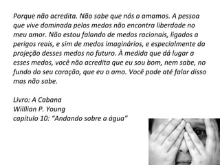 Porque não acredita. Não sabe que nós o amamos. A pessoa que vive dominada pelos medos não encontra liberdade no meu amor. Não estou falando de medos racionais, ligados a perigos reais, e sim de medos imaginários, e especialmente da projeção desses medos no futuro. À medida que dá lugar a esses medos, você não acredita que eu sou bom, nem sabe, no fundo do seu coração, que eu o amo. Você pode até falar disso mas não sabe. Livro: A Cabana Willlian P. Young capítulo 10: “Andando sobre a água” 