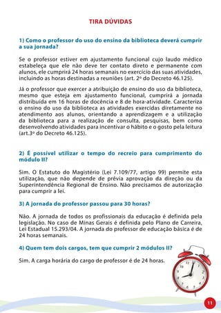 11
TIRA DÚVIDAS
1) Como o professor do uso do ensino da biblioteca deverá cumprir
a sua jornada?
Se o professor estiver em ajustamento funcional cujo laudo médico
estabeleça que ele não deve ter contato direto e permanente com
alunos, ele cumprirá 24 horas semanais no exercício das suas atividades,
incluindo as horas destinadas a reuniões (art. 2º do Decreto 46.125).
Já o professor que exercer a atribuição de ensino do uso da biblioteca,
mesmo que esteja em ajustamento funcional, cumprirá a jornada
distribuída em 16 horas de docência e 8 de hora-atividade. Caracteriza
o ensino do uso da biblioteca as atividades exercidas diretamente no
atendimento aos alunos, orientando a aprendizagem e a utilização
da biblioteca para a realização de consulta, pesquisas, bem como
desenvolvendo atividades para incentivar o hábito e o gosto pela leitura
(art.3º do Decreto 46.125).
2) É possível utilizar o tempo do recreio para cumprimento do
módulo II?
Sim. O Estatuto do Magistério (Lei 7.109/77, artigo 99) permite esta
utilização, que não depende de prévia aprovação da direção ou da
Superintendência Regional de Ensino. Não precisamos de autorização
para cumprir a lei.
3) A jornada do professor passou para 30 horas?
Não. A jornada de todos os profissionais da educação é definida pela
legislação. No caso de Minas Gerais é definida pelo Plano de Carreira,
Lei Estadual 15.293/04. A jornada do professor de educação básica é de
24 horas semanais.
4) Quem tem dois cargos, tem que cumprir 2 módulos II?
Sim. A carga horária do cargo de professor é de 24 horas.
 