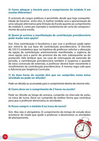 12
5) Como adequar o horário para o cumprimento do módulo II em
escolas diferentes?
O acúmulo de cargos públicos é permitido, desde que haja compatibi-
lidade de horários entre eles. A melhor medida será a apresentação de
uma solução alternativa pela Direção da Escola quanto ao cumprimento
do módulo II, como por exemplo o recebimento de carta de compareci-
mento da outra escola.
6) Quem já assinou a manifestação de contribuição previdenciária
pode mudar esta opção?
Sim. Esta contribuição é facultativa e por isso o professor pode optar
por retirá-la da sua base de contribuição previdenciária. O Decreto
46.125/13 estabelece que: na hipótese do professor solicitar a alteração
da opção da contribuição anteriormente manifestada, a vigência da
nova opção será a partir do primeiro dia do mês subsequente ao do
protocolo. Vale lembrar que, no caso de interrupção da extensão de
jornada, a contribuição previdenciária também é suspensa e quando
da nova concessão de extensão, o professor deverá fazer novamente o
recolhimento de contribuição previdenciária. A mesma regra vale para
o Adicional por Exigência Curricular.
7) As duas horas de reunião têm que ser cumpridas numa única
atividade ou pode ser diluída?
Pode ser diluída ou acumulada para o cumprimento dentro do mesmo mês.
8) Como deve ser o cumprimento de 2 horas na escola?
Pode ser diluído ao longo da semana, cumprido no intervalo de aulas,
na troca de turno. Deve ser cumprido da melhor forma que contribua
para que o professor desenvolva as atividades.
9) Posso cumprir o módulo II na troca de turno?
Sim. Mas não é obrigatório. O cumprimento do tempo de estudo deve
acontecer de modo que ajude o professor a desenvolver as atividades
de planejamento.
 