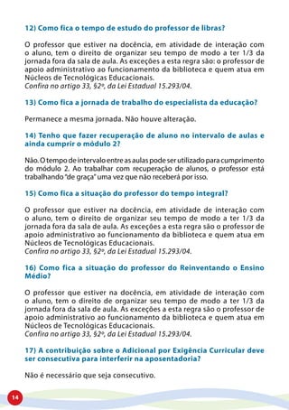 14
12) Como fica o tempo de estudo do professor de libras?
O professor que estiver na docência, em atividade de interação com
o aluno, tem o direito de organizar seu tempo de modo a ter 1/3 da
jornada fora da sala de aula. As exceções a esta regra são: o professor de
apoio administrativo ao funcionamento da biblioteca e quem atua em
Núcleos de Tecnológicas Educacionais.
Confira no artigo 33, §2º, da Lei Estadual 15.293/04.
13) Como fica a jornada de trabalho do especialista da educação?
Permanece a mesma jornada. Não houve alteração.
14) Tenho que fazer recuperação de aluno no intervalo de aulas e
ainda cumprir o módulo 2?
Não.Otempodeintervaloentreasaulaspodeserutilizadoparacumprimento
do módulo 2. Ao trabalhar com recuperação de alunos, o professor está
trabalhando“de graça”uma vez que não receberá por isso.
15) Como fica a situação do professor do tempo integral?
O professor que estiver na docência, em atividade de interação com
o aluno, tem o direito de organizar seu tempo de modo a ter 1/3 da
jornada fora da sala de aula. As exceções a esta regra são o professor de
apoio administrativo ao funcionamento da biblioteca e quem atua em
Núcleos de Tecnológicas Educacionais.
Confira no artigo 33, §2º, da Lei Estadual 15.293/04.
16) Como fica a situação do professor do Reinventando o Ensino
Médio?
O professor que estiver na docência, em atividade de interação com
o aluno, tem o direito de organizar seu tempo de modo a ter 1/3 da
jornada fora da sala de aula. As exceções a esta regra são o professor de
apoio administrativo ao funcionamento da biblioteca e quem atua em
Núcleos de Tecnológicas Educacionais.
Confira no artigo 33, §2º, da Lei Estadual 15.293/04.
17) A contribuição sobre o Adicional por Exigência Curricular deve
ser consecutiva para interferir na aposentadoria?
Não é necessário que seja consecutivo.
 