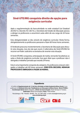 Rua Ipiranga, nº 80 - Floresta - BH/MG - Tel.: (31) 3481-2020 - e-mail: sindute@sindutemg.org.br
www.sindutemg.org.br
A Cartilha de Regulamentação de 1/3 de Hora-Atividade na Rede Estadual de Minas Gerais é uma
publicação do Sindicato Único dos Trabalhadores em Educação de Minas Gerais (Sind-UTE/MG )
Coordenação-Geral: Beatriz Cerqueira | Diretor de Comunicação: Paulo Henrique S. Fonseca
Editoração: Eficaz Comunicação | Fotos: Thaís Ferreira
Expediente
FILIADO À
Abril/2013
Sind-UTE/MG conquista direito de opção para
exigência curricular
Após a regulamentação da hora-atividade na rede estadual (Lei Estadual
20.592/12, Decreto 45.126/13), a Secretaria de Estado da Educação passou
a obrigar os professores a assumirem aulas além do seu cargo de 24 horas
semanais.
Esta obrigatoriedade se deu através de exigência curricular. Desta forma,
obrigatoriamente os professores passaram a fazer 60 horas horas semanais.
O Sindicato procurou insistentemente a Secretaria de Educação para discu-
tir esta situação, mas ela não quis reunir. A alternativa do Sind-UTE/MG foi
recorrer ao Poder Judiciário na tentativa de reverter esta situação.
O Sind-UTE/MG conquistou antecipação de tutela, tornando facultativas as
aulas a título de exigência curricular. Isso quer dizer que o professor não é
obrigado a trabalhar jornada que exceda 24 horas.
Esta é uma importante conquista da categoria. Os professores estavam obri-
gados a trabalhar até 60 horas semanais. COM ESTA DECISÃO, NENHUM
PROFESSOR É OBRIGADO A FAZER 30 HORAS.
 