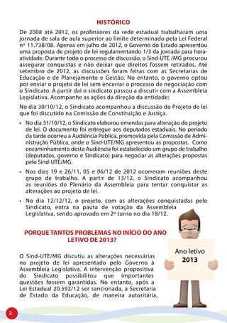 2
HISTÓRICO
De 2008 até 2012, os professores da rede estadual trabalharam uma
jornada de sala de aula superior ao limite determinado pela Lei Federal
nº 11.738/08. Apenas em julho de 2012, o Governo do Estado apresentou
uma proposta de projeto de lei regulamentando 1/3 da jornada para hora-
atividade. Durante todo o processo de discussão, o Sind-UTE /MG procurou
assegurar conquistas e não deixar que direitos fossem retirados. Até
setembro de 2012, as discussões foram feitas com as Secretarias de
Educação e de Planejamento e Gestão. No entanto, o governo optou
por enviar o projeto de lei sem encerrar o processo de negociação com
o Sindicato. A partir daí o sindicato passou a discutir com a Assembleia
Legislativa. Acompanhe as ações da direção da entidade:
No dia 30/10/12, o Sindicato acompanhou a discussão do Projeto de lei
que foi discutido na Comissão de Constituição e Justiça.
•	 No dia 31/10/12, o Sindicato elaborou emendas para alteração do projeto
de lei. O documento foi entregue aos deputados estaduais. No período
da tarde ocorreu a Audiência Pública, promovida pela Comissão de Admi-
nistração Pública, onde o Sind-UTE/MG apresentou as propostas. Como
encaminhamento desta Audiência foi estabelecido um grupo de trabalho
(deputados, governo e Sindicato) para negociar as alterações propostas
pelo Sind-UTE/MG.
•	 Nos dias 19 e 26/11, 05 e 06/12 de 2012 ocorreram reuniões deste
grupo de trabalho. A partir de 13/12, o Sindicato acompanhou
as reuniões do Plenário da Assembleia para tentar conquistar as
alterações ao projeto de lei.
•	 No dia 12/12/12, o projeto, com as alterações conquistadas pelo
Sindicato, entra na pauta de votação da Assembleia
Legislativa, sendo aprovado em 2º turno no dia 18/12.
PORQUE TANTOS PROBLEMAS NO INÍCIO DO ANO
LETIVO DE 2013?
O Sind-UTE/MG discutiu as alterações necessárias
no projeto de lei apresentado pelo Governo à
Assembleia Legislativa. A intervenção propositiva
do Sindicato possibilitou que importantes
questões fossem garantidas. No entanto, após a
Lei Estadual 20.592/12 ser sancionada, a Secretaria
de Estado da Educação, de maneira autoritária,
 
