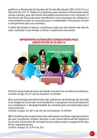 3
publicou a Resolução do Quadro de Escola (Resolução SEE 2.253/13) e o
Decreto 46.125/13. Todos os problemas que estamos enfrentando estão
nestas normas, que não foram discutidas previamente com ninguém. A
Secretaria de Educação quer transformar uma conquista da categoria e
comunidade escolar em punição para o trabalhador. Precisamos resistir
e não permitir que isso aconteça.
A ideia do Estado é colocar o professor cada vez mais dentro da sala de
aula, controlar o seu tempo e retirar a autonomia da escola.
IMPORTANTESALTERAÇÕESCONQUISTADASPELO
SINDICATONALEI20.592/12
Direitos da categoria
1) Parte da jornada de hora-atividade será de livre escolha do professor.
Confira: artigo 33, §1º da Lei Estadual 15.293/04.
2) A contribuição previdenciária dos adicionais de Extensão de Jornada
e de Exigência Curricular será facultativa. A proposta inicial do Governo
era estabelecer a obrigatoriedade da contribuição previdenciária para
estas parcelas.
Confira: artigos 35, §6º e 36, §2º da Lei Estadual 15.293/04.
3) O recebimento proporcional dos adicionais nas férias regulamentares
do que o professor receber durante o ano como Adicional de Exigência
Curricular e Extensão de Jornada haverá repercussão no pagamento das
férias regulamentares.
Confira: artigos 35, § 9º e 36, §3º.
 