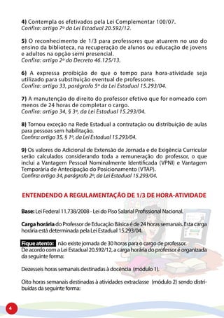 4
4) Contempla os efetivados pela Lei Complementar 100/07.
Confira: artigo 7º da Lei Estadual 20.592/12.
5) O reconhecimento de 1/3 para professores que atuarem no uso do
ensino da biblioteca, na recuperação de alunos ou educação de jovens
e adultos na opção semi presencial.
Confira: artigo 2º do Decreto 46.125/13.
6) A expressa proibição de que o tempo para hora-atividade seja
utilizado para substituição eventual de professores.
Confira: artigo 33, parágrafo 5º da Lei Estadual 15.293/04.
7) A manutenção do direito do professor efetivo que for nomeado com
menos de 24 horas de completar o cargo.
Confira: artigo 34, § 3º, da Lei Estadual 15.293/04.
8) Tornou exceção na Rede Estadual a contratação ou distribuição de aulas
para pessoas sem habilitação.
Confira: artigo 35, § 1º, da Lei Estadual 15.293/04.
9) Os valores do Adicional de Extensão de Jornada e de Exigência Curricular
serão calculados considerando toda a remuneração do professor, o que
inclui a Vantagem Pessoal Nominalmente Identificada (VPNI) e Vantagem
Temporária de Antecipação do Posicionamento (VTAP).
Confira: artigo 34, parágrafo 2º, da Lei Estadual 15.293/04.
ENTENDENDO A REGULAMENTAÇÃO DE 1/3 DE HORA-ATIVIDADE
Base:Lei Federal 11.738/2008 - Lei do Piso Salarial Profissional Nacional.
CargahoráriadoProfessordeEducaçãoBásicaéde24horassemanais.Estacarga
horária está determinada pela Lei Estadual 15.293/04.
Fiqueatento: não existe jornada de 30 horas para o cargo de professor.
DeacordocomaLeiEstadual20.592/12,acargahoráriadoprofessoréorganizada
da seguinte forma:
Dezesseis horas semanais destinadas à docência (módulo 1).
Oito horas semanais destinadas à atividades extraclasse (módulo 2) sendo distri-
buídas da seguinte forma:
 