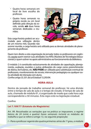 5
	Quatro horas semanais em
local de livre escolha do
professor.
	Quatro horas semanais na
própria escola ou em local
definido pela direção da es-
cola, sendo até duas horas
semanais dedicadas a reu-
niões.
Esta carga-horária poderá ser acu-
mulada para utilização dentro
de um mesmo mês. Quando não
ocorrer reunião, a carga horária será utilizada para as demais atividades de plane-
jamento do professor.
Quem tem direito a esta organização da jornada: todos os professores em regên-
cia,excetoquemexercersuasatividadesnosNTEs(NúcleosdeTecnologiasEduca-
cionais) e quem estiver no apoio administrativo ao funcionamento da biblioteca.
O módulo 2 é constituído exclusivamente de atividades de capacitação, planeja-
mento, avaliação, reuniões e outras atribuições do cargo como preenchimento
de diários, formulários, etc. NÃO PODE ser utilizado para substituição eventual de
professores, monitoramento de recreio, intervenção pedagógica ou qualquer ou-
tra atividade de interação com aluno.
Confira:artigo33,§5º,daLeiEstadual15.293/04.
HORA-AULA
Dentro da jornada de trabalho semanal do professor, há uma divisão
entre o tempo de sala de aula e o tempo de estudo. O tempo de sala de
aula, chamado de módulo 01, é organizado de modo que cada hora seja
correspondente a 50 minutos. Esta regra está na legislação estadual.
Confira:
Lei 7.109/77 (Estatuto do Magistério)
Art. 99. Ressalvadas as variações que na prática se impuserem, o regime
básico de 24 (vinte e quatro) horas semanais incluirá os módulos de
trabalho a que se refere o artigo 13, na seguinte proporção:
I – Para o professor regente das quatro primeiras séries do 1º grau, o módulo
 