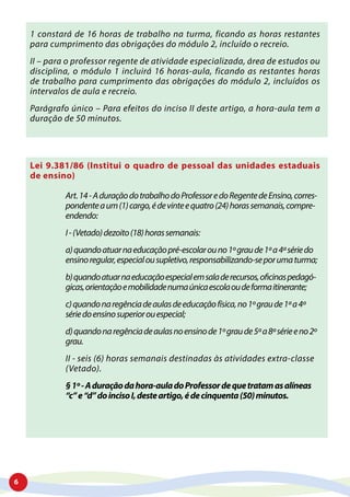 6
1 constará de 16 horas de trabalho na turma, ficando as horas restantes
para cumprimento das obrigações do módulo 2, incluído o recreio.
II – para o professor regente de atividade especializada, área de estudos ou
disciplina, o módulo 1 incluirá 16 horas-aula, ficando as restantes horas
de trabalho para cumprimento das obrigações do módulo 2, incluídos os
intervalos de aula e recreio.
Parágrafo único – Para efeitos do inciso II deste artigo, a hora-aula tem a
duração de 50 minutos.
Lei 9.381/86 (Institui o quadro de pessoal das unidades estaduais
de ensino)
Art.14-AduraçãodotrabalhodoProfessoredoRegentedeEnsino,corres-
pondenteaum(1)cargo,édevinteequatro(24)horassemanais,compre-
endendo:
I-(Vetado)dezoito(18)horassemanais:
a)quandoatuarnaeducaçãopré-escolarouno1ºgraude1ªa4ªsériedo
ensinoregular,especialousupletivo,responsabilizando-seporumaturma;
b)quandoatuarnaeducaçãoespecialemsaladerecursos,oficinaspedagó-
gicas,orientaçãoemobilidadenumaúnicaescolaoudeformaitinerante;
c)quandonaregênciadeaulasdeeducaçãofísica,no1ºgraude1ªa4ª
sériedoensinosuperiorouespecial;
d)quandonaregênciadeaulasnoensinode1ºgraude5ªa8ªsérieeno2º
grau.
II - seis (6) horas semanais destinadas às atividades extra-classe
(Vetado).
§1º-Aduraçãodahora-auladoProfessordequetratamasalíneas
“c”e“d”doincisoI,desteartigo,édecinquenta(50)minutos.
 