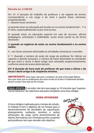 7
Decreto no. 3.336/92
Art. 6º. A duração do trabalho do professor e do regente de ensino,
correspondente a um cargo é de vinte e quatro horas semanais,
compreendendo:
I – dezoito horas semanais:
a) quando atuar na educação pré escolar ou no ensino fundamental – 1ª a
4ª série, responsabilizando-se por uma turma;
b) quando atuar na educação especial em sala de recursos, oficina
pedagógica, orientação e mobilidade, numa única escola ou de forma
itinerante:
c) quando na regência de aulas no ensino fundamental e no ensino
médio;
II – seis horas semanais destinadas às atividades extraclasse e reuniões.
§ 1º. Quando o número de aulas do cargo do professor for inferior ou
superior a dezoito semanais, o número de horas destinadas às atividades
de que trata o inciso II deste artigo será calculado proporcionalmente,
conforme conta do anexo deste decreto.
§2º A duração da hora-aula do professor de que trata a alínea c do
inciso I deste artigo é de cinqüenta minutos.
IMPORTANTE: Esta regra vale para o professor de toda a Educação Básica.
Isso quer dizer que os professores dos anos iniciais do Ensino Fundamental também
devem cumprir hora-aula de 50 minutos.
FIQUE ATENTO: O servidor não tem que pagar os 10 minutos que “suposta-
mente faltariam”de cada hora-aula para completar uma hora-relógio.
HORA-ATIVIDADE
A hora-relógio é aplicada para o tempo de estudo.
O módulo II tem o objetivo de ser tempo para o
desenvolvimento de atividades de capacitação,
planejamento, avaliação, reuniões e outras
atribuições do cargo como preenchimento de
diários,formulários,etc.Otempoqueforcumprido
pelo professor tem que atender este objetivo.
 