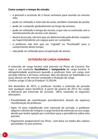 8
Como cumprir o tempo de estudo:
•	 é possível o acúmulo de 2 horas semanais para reunião no mesmo
mês;
•	 pode ser utilizado o intervalo de aulas, também chamado de janela;
•	 pode ser cumprido gradualmente ao longo da semana;
•	 pode ser utilizado o tempo do recreio, o que não se confunde com o
monitoramento do recreio com alunos;
•	 dentro da escola, não tem que ser determinado pelo diretor, inspetor
ou Superintendente um espaço para ser cumprido;
•	 o professor não tem que ser “vigiado” ou “fiscalizado” para o
cumprimento deste tempo;
•	 não pode ser utilizado para recuperação de alunos.
EXTENSÃO DE CARGA HORÁRIA
A extensão de carga horária está prevista no Plano de Carreira. Por
regra é um aumento facultativo e temporário da carga horária. A
obrigatoriedade acontecerá quando o professor tiver um cargo com
jornada inferior a 24 horas semanais. Mas ele deverá ser habilitado e as
aulas devem ser do mesmo conteúdo e titulação do cargo.
Confira: artigo 35 da Lei Estadual 15.293/04.
Até dezembro de 2012, o professor recebia a extensão de jornada
sem qualquer outro benefício. A partir de janeiro de 2013, foi criado
o Adicional por Extensão de Jornada (AEJ), trazendo as seguintes
alterações:
•	 Possibilidade de contribuição previdenciária através da expressa
manifestação do professor.
•	 Após 10 anos trabalhando com extensão de jornada, o professor
adquire o direito de integrar a carga horária da extensão ao seu cargo,
desde que tenha optado por contribuir para a previdência sobre esta
parcela.
•	 Pagamento proporcional nas férias com base na média dos valores
percebidos no ano anterior.
 