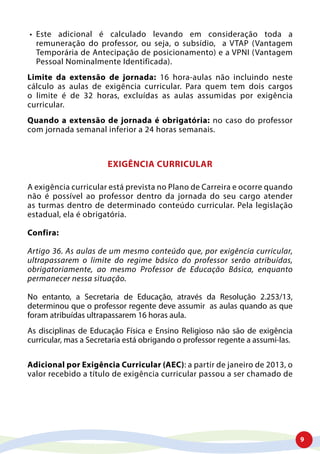 9
•	 Este adicional é calculado levando em consideração toda a
remuneração do professor, ou seja, o subsídio, a VTAP (Vantagem
Temporária de Antecipação de posicionamento) e a VPNI (Vantagem
Pessoal Nominalmente Identificada).
Limite da extensão de jornada: 16 hora-aulas não incluindo neste
cálculo as aulas de exigência curricular. Para quem tem dois cargos
o limite é de 32 horas, excluídas as aulas assumidas por exigência
curricular.
Quando a extensão de jornada é obrigatória: no caso do professor
com jornada semanal inferior a 24 horas semanais.
EXIGÊNCIA CURRICULAR
A exigência curricular está prevista no Plano de Carreira e ocorre quando
não é possível ao professor dentro da jornada do seu cargo atender
as turmas dentro de determinado conteúdo curricular. Pela legislação
estadual, ela é obrigatória.
Confira:
Artigo 36. As aulas de um mesmo conteúdo que, por exigência curricular,
ultrapassarem o limite do regime básico do professor serão atribuídas,
obrigatoriamente, ao mesmo Professor de Educação Básica, enquanto
permanecer nessa situação.
No entanto, a Secretaria de Educação, através da Resolução 2.253/13,
determinou que o professor regente deve assumir as aulas quando as que
foram atribuídas ultrapassarem 16 horas aula.
As disciplinas de Educação Física e Ensino Religioso não são de exigência
curricular, mas a Secretaria está obrigando o professor regente a assumi-las.
Adicional por Exigência Curricular (AEC): a partir de janeiro de 2013, o
valor recebido a título de exigência curricular passou a ser chamado de
 