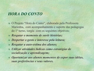 HORA DO CONTO O Projeto “Hora do Conto“, elaborado pela Professora Mariedna,  com acompanhamento e suporte das pedagogas do 1º turno, surgiu  com os seguintes objetivos: Resgatar o momento de ouvir histórias; Despertar o gosto e interesse pela leitura; Resgatar a auto-estima dos alunos; Utilizar atividades lúdicas como estratégias de socialização e aprendizagem; Oportunizar aos alunos momentos de expor suas idéias, suas preferências e seus valores. 