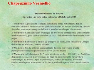 Chapeuzinho Vermelho Desenvolvimento do Projeto Duração: Um mês  entre Setembro eOutubro de 2007 1º Momento:  A professora Mariedna juntamente com a bibliotecária Sandra contaram a história para cada turma (individualmente, na aula de biblioteca), usando fantoches, com as personagens da história, confeccionados por elas mesmas; 2º Momento:  Cada aluno com orientação da professora confeccionou uma cestinha ( modelo anexo 1), para colocar docinhos de coco - beijinho no dia da culminância do projeto; 3º Momento:  Elaboração e ensaios de uma peça de teatro, com Produção e Direção da Professora Mariedna, sobre a história; 4º Momento:  No dia anterior á apresentação da peça, houve uma grande participação de mães na produção dos doces (1.800 doces); 5º Momento:  A Culminância do Projeto aconteceu no dia  02/10/07, no Auditório da própria escola, com a apresentação da peça em dois momento para evitar a superlotação do mesmo. Após a apresentação, cada aluno recebeu a cestinha confeccionada pelos alunos com os docinhos produzidos pelas mães, (receita anexo 2). 