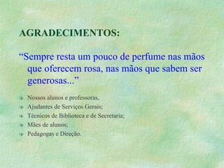 AGRADECIMENTOS: “ Sempre resta um pouco de perfume nas mãos que oferecem rosa, nas mãos que sabem ser generosas...” Nossos alunos e professoras, Ajudantes de Serviços Gerais; Técnicos de Biblioteca e de Secretaria; Mães de alunos; Pedagogas e Direção. 
