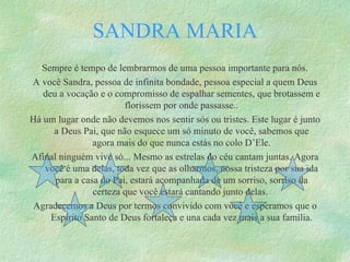 Sempre é tempo de lembrarmos de uma pessoa importante para nós. A você Sandra, pessoa de infinita bondade, pessoa especial a quem Deus deu a vocação e o compromisso de espalhar sementes, que brotassem e florissem por onde passasse.. Há um lugar onde não devemos nos sentir sós ou tristes. Este lugar é junto a Deus Pai, que não esquece um só minuto de você, sabemos que agora mais do que nunca estás no colo D’Ele. Afinal ninguém vive só... Mesmo as estrelas do céu cantam juntas. Agora você é uma delas, toda vez que as olharmos, nossa tristeza por sua ida para a casa do Pai, estará acompanhada de um sorriso, sorriso da certeza que você estará cantando junto delas.  Agradecemos a Deus por termos convivido com você e esperamos que o Espírito Santo de Deus fortaleça e una cada vez mais a sua família. SANDRA MARIA 