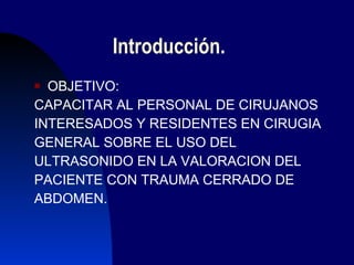 Introducción. OBJETIVO: CAPACITAR AL PERSONAL DE CIRUJANOS  INTERESADOS Y RESIDENTES EN CIRUGIA  GENERAL SOBRE EL USO DEL  ULTRASONIDO EN LA VALORACION DEL  PACIENTE CON TRAUMA CERRADO DE  ABDOMEN. 