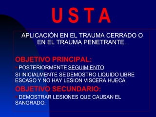 U S T A APLICACIÓN EN EL TRAUMA CERRADO O EN EL TRAUMA PENETRANTE. OBJETIVO PRINCIPAL: POSTERIORMENTE  SEGUIMIENTO SI INICIALMENTE SE DEMOSTRO LIQUIDO LIBRE ESCASO Y NO HAY LESION VISCERA HUECA OBJETIVO SECUNDARIO: DEMOSTRAR LESIONES QUE CAUSAN EL SANGRADO. 