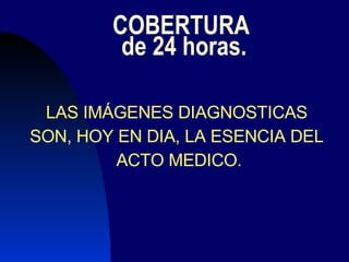 COBERTURA  de 24 horas. LAS IMÁGENES DIAGNOSTICAS  SON, HOY EN DIA, LA ESENCIA DEL  ACTO MEDICO. 