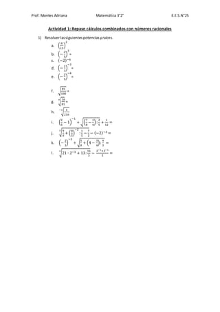 Prof. Montes Adriana Matemática 3°2° E.E.S.N°25
Actividad 1: Repaso cálculos combinados con números racionales
1) Resolverlassiguientespotenciasyraíces.
a. (
8
13
)
2
b. (−
2
5
)
3
=
c. (−2)−6
d. (−
1
3
)
−3
=
e. (−
2
5
)
−4
=
f. √
81
100
=
g. √
16
81
4
=
h. √
1
216
−3
i. (
2
5
− 1)
−1
+ √(
7
8
−
1
4
) :
2
5
+
1
12
=
j. √9
8
+ (
8
5
)
−2
:
1
5
−
7
2
3
− (−2)−3 =
k. (−
2
3
)
−3
+ √
5
8
+ (4 −
3
4
):
4
3
=
l. √21 ∙ 2−3 + 13:
16
3
4
−
2−1+3−1
5
=
 