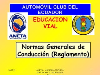 AUTOMÓVIL CLUB DEL
                ECUADOR
                EDUCACION
                   VIAL


            Normas Generales de
           Conducción (Reglamento)

20/12/12         ANETA - ASESORIA TECNICA   1
                 EDUCACIÓN Y SEGURIDAD
 