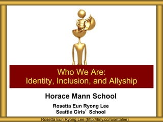 Horace Mann School
Rosetta Eun Ryong Lee
Seattle Girls’ School
Who We Are:
Identity, Inclusion, and Allyship
Rosetta Eun Ryong Lee (http://tiny.cc/rosettalee)
 