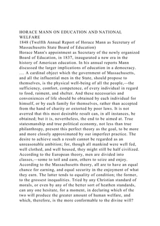 HORACE MANN ON EDUCATION AND NATIONAL
WELFARE
1848 (Twelfth Annual Report of Horace Mann as Secretary of
Massachusetts State Board of Education)
Horace Mann's appointment as Secretary of the newly organized
Board of Education, in 1837, inaugurated a new era in the
history of American education. In his annual reports Mann
discussed the larger implications of education in a democracy.
.... A cardinal object which the government of Massachusetts,
and all the influential men in the State, should propose to
themselves, is the physical well-being of all the people,—the
sufficiency, comfort, competence, of every individual in regard
to food, raiment, and shelter. And these necessaries and
conveniences of life should be obtained by each individual for
himself, or by each family for themselves, rather than accepted
from the hand of charity or extorted by poor laws. It is not
averred that this most desirable result can, in all instances, be
obtained; but it is, nevertheless, the end to be aimed at. True
statesmanship and true political economy, not less than true
philanthropy, present this perfect theory as the goal, to be more
and more closely approximated by our imperfect practice. The
desire to achieve such a result cannot be regarded as an
unreasonable ambition; for, though all mankind were well fed,
well clothed, and well housed, they might still be half civilized.
According to the European theory, men are divided into
classes,—some to toil and earn, others to seize and enjoy.
According to the Massachusetts theory, all are to have an equal
chance for earning, and equal security in the enjoyment of what
they earn. The latter tends to equality of condition; the former,
to the grossest inequalities. Tried by any Christian standard of
morals, or even by any of the better sort of heathen standards,
can any one hesitate, for a moment, in declaring which of the
two will produce the greater amount of human welfare, and
which, therefore, is the more conformable to the divine will?
 