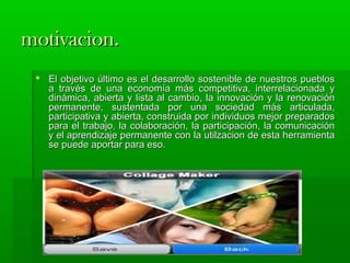 mmoottiivvaacciioonn.. 
 EEll oobbjjeettiivvoo úúllttiimmoo eess eell ddeessaarrrroolllloo ssoosstteenniibbllee ddee nnuueessttrrooss ppuueebbllooss 
aa ttrraavvééss ddee uunnaa eeccoonnoommííaa mmááss ccoommppeettiittiivvaa,, iinntteerrrreellaacciioonnaaddaa yy 
ddiinnáámmiiccaa,, aabbiieerrttaa yy lliissttaa aall ccaammbbiioo,, llaa iinnnnoovvaacciióónn yy llaa rreennoovvaacciióónn 
ppeerrmmaanneennttee,, ssuusstteennttaaddaa ppoorr uunnaa ssoocciieeddaadd mmááss aarrttiiccuullaaddaa,, 
ppaarrttiicciippaattiivvaa yy aabbiieerrttaa,, ccoonnssttrruuiiddaa ppoorr iinnddiivviidduuooss mmeejjoorr pprreeppaarraaddooss 
ppaarraa eell ttrraabbaajjoo,, llaa ccoollaabboorraacciióónn,, llaa ppaarrttiicciippaacciióónn,, llaa ccoommuunniiccaacciióónn 
yy eell aapprreennddiizzaajjee ppeerrmmaanneennttee ccoonn llaa uuttiillzzaacciioonn ddee eessttaa hheerrrraammiieennttaa 
ssee ppuueeddee aappoorrttaarr ppaarraa eessoo.. 
 