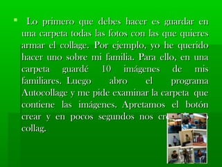  Lo primero qquuee ddeebbeess hhaacceerr eess gguuaarrddaarr eenn 
uunnaa ccaarrppeettaa ttooddaass llaass ffoottooss ccoonn llaass qquuee qquuiieerreess 
aarrmmaarr eell ccoollllaaggee.. PPoorr eejjeemmpplloo,, yyoo hhee qquueerriiddoo 
hhaacceerr uunnoo ssoobbrree mmii ffaammiilliiaa.. PPaarraa eelllloo,, eenn uunnaa 
ccaarrppeettaa gguuaarrddéé 1100 iimmáággeenneess ddee mmiiss 
ffaammiilliiaarreess.. LLuueeggoo aabbrroo eell pprrooggrraammaa 
AAuuttooccoollllaaggee yy mmee ppiiddee eexxaammiinnaarr llaa ccaarrppeettaa qquuee 
ccoonnttiieennee llaass iimmáággeenneess.. AApprreettaammooss eell bboottóónn 
ccrreeaarr yy eenn ppooccooss sseegguunnddooss nnooss ccrreeaa eell aauuttoo 
ccoollllaagg.. 
 