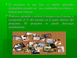  El programa lo que hhaaccee eess uunniirrllaass aapplliiccaannddoo 
ddeeggrraaddaaddooss ccrreeaannddoo aassíí uunnaa ccoonnttiinnuuiiddaadd eenn ccoolloorreess yy 
ffoorrmmaass mmuuyy vviissttoossaass.. 
 PPooddeemmooss aaggrraannddaarr oo aacchhiiccaarr llaa iimmaaggeenn ccoonn eell mmoouussee oo 
eessccooggiieennddoo eell %% ddeell ttaammaaññoo eenn llaa ppaarrttee iinnffeerriioorr ddeell 
pprrooggrraammaa.. EEll pprrooggrraammaa ssee ppuueeddee ddeessccaarrggaarr 
ggrraattuuiittaammeennttee .. 
 