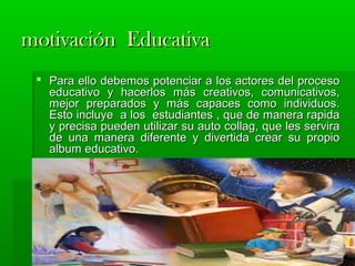 mmoottiivvaacciióónn EEdduuccaattiivvaa 
 PPaarraa eelllloo ddeebbeemmooss ppootteenncciiaarr aa llooss aaccttoorreess ddeell pprroocceessoo 
eedduuccaattiivvoo yy hhaacceerrllooss mmááss ccrreeaattiivvooss,, ccoommuunniiccaattiivvooss,, 
mmeejjoorr pprreeppaarraaddooss yy mmááss ccaappaacceess ccoommoo iinnddiivviidduuooss.. 
EEssttoo iinncclluuyyee aa llooss eessttuuddiiaanntteess ,, qquuee ddee mmaanneerraa rraappiiddaa 
yy pprreecciissaa ppuueeddeenn uuttiilliizzaarr ssuu aauuttoo ccoollllaagg,, qquuee lleess sseerrvviirraa 
ddee uunnaa mmaanneerraa ddiiffeerreennttee yy ddiivveerrttiiddaa ccrreeaarr ssuu pprrooppiioo 
aallbbuumm eedduuccaattiivvoo.. 
 