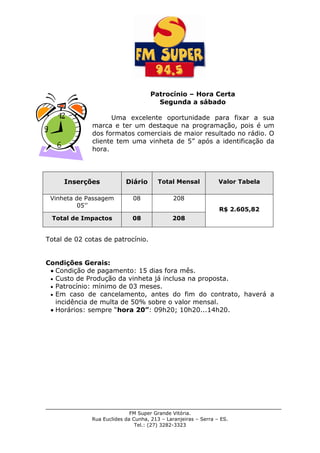 FM Super Grande Vitória.
Rua Euclides da Cunha, 213 – Laranjeiras – Serra – ES.
Tel.: (27) 3282-3323
Patrocínio – Hora Certa
Segunda a sábado
Uma excelente oportunidade para fixar a sua
marca e ter um destaque na programação, pois é um
dos formatos comerciais de maior resultado no rádio. O
cliente tem uma vinheta de 5” após a identificação da
hora.
Inserções Diário Total Mensal Valor Tabela
Vinheta de Passagem
05’’
08 208
R$ 2.605,82
Total de Impactos 08 208
Total de 02 cotas de patrocínio.
Condições Gerais:
Condição de pagamento: 15 dias fora mês.
Custo de Produção da vinheta já inclusa na proposta.
Patrocínio: mínimo de 03 meses.
Em caso de cancelamento, antes do fim do contrato, haverá a
incidência de multa de 50% sobre o valor mensal.
Horários: sempre “hora 20”: 09h20; 10h20...14h20.
 