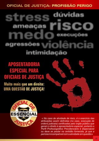 OFICIAL DE JUSTIÇA: PROFISSÃO PERIGO

APOSENTADORIA
ESPECIAL PARA
OFICIAIS DE JUSTIÇA
Muito mais que um direito:
UMA QUESTÃO DE JUSTIÇA!

ESSENCIAL
« No caso de atividade de risco, é o exercício das
atribuições assim definidas (no caso, execução de
ordens judiciais) certificadas pelo órgão público que
geram o direito à aposentadoria especial, portanto o
Perfil Profissiográfico Previdenciário é dispensável
ou deve se pautar na certidão fornecida, já que a
perícia é incompatível com a atividade em questão»

13

 