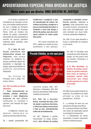APOSENTADORIA ESPECIAL PARA OFICIAIS DE JUSTIÇA
Muito mais que um direito: UMA QUESTÃO DE JUSTIÇA!
E se fosse a hipótese de
inexistência da instrução normativa, uma análise detida demonstra que o Código de Processo
Civil e o Código de Processo
Penal, entre as funções dos
oficiais de justiça, reconhecem
atribuições de risco equivalente à
escolta de presos (também
realizada pelos policiais), para
todos os efeitos.
É o caso da condução coercitiva das
testemunhas presas em
flagrante, seja porque
mentiram na audiência ou
porque cometeram algum ato
atentatório à dignidade da
justiça, seja porque faltaram à
audiência previamente
designada.
No Código de
Processo Civil o artigo 143,
inciso I, afirma:
Art. 143. Incumbe ao oficial
de justiça:
I - fazer pessoalmente as
citações, prisões, penhoras,
arrestos e mais diligências
próprias do seu ofício,
certificando no mandado o
ocorrido, com menção de lugar,
dia e hora.
A diligência, sempre que
possível, realizar-se-á na
presença de duas testemunhas;
IV - estar presente às

audiências e coadjuvar o juiz
na manutenção da ordem. Ao
realizar as prisões, coadjuvar o
juiz na manutenção da ordem, é
evidente o risco que atinge o
oficial de justiça, que atua sem
apoio policial na maior parte
dos casos.
Em outros momentos do
CPC, repete-se a tarefa de risco
semelhante à dos policiais,

cumprirão o mandado, arromba ndo por t a s , m óv e is e
gavetas, onde presumirem que
se achem os bens, e lavrando de
tudo auto circunstanciado, que
será assinado por duas testemunhas, presentes à diligência.
Art. 839. O juiz pode decretar a
busca e apreensão de pessoas
ou de coisas.
(...)

‘Prezado Cidadão, eu vim aqui para’

Levar seu carro.
Tomar sua casa.
Prender seu filho

conforme artigos 660, 661
(Penhora e Depósito), 839, 842
(Busca e Apreensão), 888 (outras
medidas provisionais):
Art. 660. Se o devedor
fechar as portas da casa, a fim
de obstar a penhora dos bens,
o oficial de justiça comunicará
o fato ao juiz, solicitando-lhe
ordem de arrombamento.
Art. 661. Deferido o pedido
mencionado no artigo antecedente, dois oficiais de justiça

Art. 842. O mandado será
cumprido por dois oficiais de
justiça, um dos quais o lerá
ao morador, intimando-o a
abrir as portas.
§ 1o Não atendidos, os
oficiais de justiça arrombarão as portas externas,
bem como as internas e
quaisquer móveis onde
presumam que esteja
oculta a pessoa ou a coisa
procurada.
(...)

Art. 888. O juiz poderá ordenar ou
autorizar, na pendência da ação
principal ou antes de sua
propositura (...) 6 de 20 :
II - a entrega de bens de uso
pessoal do cônjuge e dos filhos;
III - a posse provisória dos filhos,
nos casos de separação judicial
ou anulação de casamento;
IV - o afastamento do menor
autorizado a contrair casamento
contra a vontade dos pais;

15

 