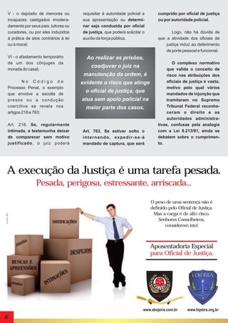 V - o depósito de menores ou
incapazes castigados imoderadamente por seus pais, tutores ou
curadores, ou por eles induzidos
à prática de atos contrários à lei
ou à moral;
VI - o afastamento temporário
de um dos cônjuges da
morada do casal;

requisitar à autoridade policial a
sua apresentação ou determinar seja conduzida por oficial
de justiça, que poderá solicitar o
auxílio da força pública.

Art. 218. Se, regularmente
intimada, a testemunha deixar
de comparecer sem motivo
justificado, o juiz poderá

Logo, não há dúvida de
que a atividade dos oficiais de
justiça induz ao deferimento
de porte pessoal e funcional.

Ao realizar as prisões,
coadjuvar o juiz na
manutenção da ordem, é

No Código de
Processo Penal, o exemplo
que envolve a escolta de
presos ou a condução
coercitiva se revela nos
artigos 218 e 763:

cumprido por oficial de justiça
ou por autoridade policial.

evidente o risco que atinge
o oficial de justiça, que
atua sem apoio policial na
maior parte dos casos.

Art. 763. Se estiver solto o
internando, expedir-se-á
mandado de captura, que será

O complexo normativo
que valida o conceito de
risco nas atribuições dos
oficiais de justiça é vasto,
motivo pelo qual vários
mandados de injunção que
tramitaram no Supremo
Tribunal Federal reconheceram o direito e as
autoridades administrativas, confusas pela analogia
com a Lei 8.213/91, ainda se
debatem sobre o cumprimento.

A execução da Justiça é uma tarefa pesada.

studio 21

Pesada, perigosa, estressante, arriscada...
O peso de uma sentença não é
definido pelo Oficial de Justiça.
Mas a carga é de alto risco.
Senhores Conselheiros,
considerem isto!

Aposentadoria Especial
para Oficial de Justiça.

www.abojeris.com.br

16

www.fojebra.org.br

 