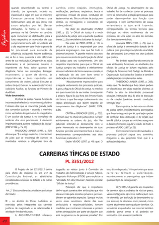 Fojebra

quando desconhecido ou incerto o
citando, ou ignorado, incerto ou
inacessível o lugar em que se encontre;
Convocar pessoas idôneas que
testemunham atos de seu ofício, nos
casos exigidos por lei; Efetuar
intimações, na forma e nos casos
previstos na lei; Devolver ao cartório,
após comunicar ao distribuidor, para a
baixa respectiva, os mandados de cujo
cumprimento tenha sido incumbido, até
o dia seguinte em que findar o prazo de
lei processual para execução da
diligência, ou quando houver audiência,
até, se for o caso, quarenta e oito (48) horas
antes de sua realização; Comparecer ao juízo,
diariamente, e aí permanecer durante o
expediente do foro, salvo quando em
diligência; Servir nas correições; Entregar,
incontinenti, a quem de direito, as
importâncias e bens recebidos em
cumprimento de ordem judicial; Executar as
ordens do juiz; Exercer, na ausência do Técnico
Judiciário Auxiliar, as funções de Porteiro de
Auditório.
Visão doutrinária:
O oficial de justiça “exerce função de
incontestável relevância no universo judiciário.
É através dele que se concretiza grande parte
dos comandos judiciais – atuando o meirinho
como verdadeira longa manus do magistrado.
É um auxiliar da Justiça e, no complexo de
sutilezas dos atos processuais, é elemento
importante para a plena realização da justiça”
(PIRES 1994, p. 7 e 17).
THEODORO JUNIOR (1997, p. 209)
afirma que: “É o antigo meirinho, o funcionário
do juízo que se encarrega de cumprir os
mandados relativos a diligências fora de

cartório, como citações, intimações,
notificações, penhoras, seqüestros, busca e
apreensão, imissão de posse, condução de
testemunhas etc. São os oficiais de justiça, em
síntese, os mensageiros e executores de
ordens judiciais”.
No dizer do doutrinador (VEADO
1997, p. 13) “o Oficial de Justiça é a mola
propulsora da justiça, sem a qual esta quedaria
inerte. [...] São verdadeiros baluartes da Justiça”.
Na visão de PIRES (1994, p. 15), o
oficial de Justiça é o responsável por uma
pequena engrenagem, mas que faz todo o
sistema funcionar. “A grande maioria dos atos
processuais necessita da participação de oficial
de justiça para seu cumprimento. Um dos
requisitos importantes para que o Oficial de
Justiça cumpra seu trabalho e efetivamente
sirva ao Judiciário de forma serena e correta, é
a realização do ato com bom senso e
dedicação e com fiel observância da lei”.
“Absolutamente imprescindível para
o regular andamento dos processos judiciais,
é, pois, a figura do Oficial de Justiça, na medida
em que o exercício de seu mister corresponde
à própria figura do juiz fora dos limites físicos
do fórum, o que lhe exige conhecimento das
regras processuais que dizem respeito ao
cumprimento das diligências”. (NARY, 1974,
p.16).
CINTRA e GRINOVER (1995, p. 202),
afirmam que “O oficial de justiça deve cumprir
estritamente as ordens do juiz, não lhe
cabendo entender-se diretamente com a
parte interessada no desempenho de suas
funções; percebe vencimentos fixos e mais os
emolumentos correspondentes aos atos
funcionais praticados [...]”.
Expõe VEADO (1997, p. 49) que: O

Oficial de Justiça, no desempenho de seu
trabalho há de conhecer como se processa,
como se desenvolve a relação processual, para
poder desempenhar sua função com
segurança, e com conhecimento de causa,
entendendo o que está fazendo,
compreendendo os termos técnicos para
distinguir os vários movimentos de um
processo, de uma ação, os atos do escrivão,
dos demais serventuários.
Assevera PIRES (1994, p. 25), que o
oficial de justiça é serventuário dotado de fé
pública, pois goza da presunção de veracidade
das declarações que presta nos atos judiciais
que pratica.
No âmbito específico do exercício de
suas atribuições funcionais, as atividades dos
oficiais de justiça se acham reguladas pelo
Código de Processo Civil, Código de Divisão e
Organização Judiciárias dos Estados e também
pela legislação complementar a eles.
THEODORO JUNIOR (1997, p. 209),
realça que: “As tarefas que lhes cabem podem
ser classificadas em duas espécies distintas: a)
Prática de atos de intercâmbio processual
(citações, intimações etc.); b) atos de execução
ou de coação (penhora, arresto, condução,
remoção etc.)”.
Para a prática de tais atos os oficiais
de justiça detêm importantíssima prerrogativa
que lhes é assegurada por lei, qual seja o poder
de certificar. Essa atribuição é de órgão que
tem fé pública porque as certidões asseguram
o desenvolvimento regular e válido de todo o
processo VEADO (1997, p. 21).
Com o cumprimento de mandados, o
processo judicial segue seu caminho,
chegando a seu propósito final, que é a
aplicação da justiça.

CARREIRAS TÍPICAS DE ESTADO
PL 3351/2012
O Projeto de Lei 3351/2012 define
para efeito do disposto no art. 247 da
Constituição Federal, as atividades
consideradas exclusivas de Estado, e dá outras
providências.
Art. 2° São consideradas atividades exclusivas
de Estado:
III – no âmbito do Poder Judiciário, as
exercidas pelos integrantes das carreiras
jurídicas de magistrado e as relacionadas á
atividade-fim dos tribunais;
A ABOJERIS/FOJEBRA ofereceu

24

sugestão ao relator junto à Comissão de
Trabalho, de Administração e Serviço Público,
Deputado Policarpo (PT/DF) para explicitar a
“atividade-fim dos tribunais”, fazendo constar
“Oficiais de Justiça”
Policarpo diz que é importante
definir quais carreiras têm atribuições que não
são exercidas pela iniciativa privada e, por isso,
devem ter garantias especiais "porque muitas
vezes esses servidores, diante das suas
atribuições e responsabilidades, tomam
medidas que contrariam interesses e podem
sofrer perseguições por parte de alguém que
está no governo ou de pessoas privadas”. Por

isso, diz o deputado, “é importante que essas
carreiras tenham a valorização,
reconhecimento e prerrogativas que inibam
qualquer tipo de perseguição".
O PL 3351/12 garante aos ocupantes
de carreiras típicas o direito de não ser preso,
salvo em flagrante de crime inafiançável, nem
ser demitido por avaliação de desempenho ou
por excesso de despesas com pessoal, como
ocorre atualmente com qualquer servidor. Os
servidores enquadrados na nova lei também
poderão portar armas e só poderão ser
removidos com a sua concordância.

 