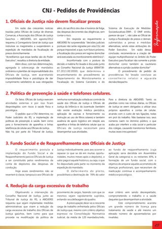 CNJ - Pedidos de Providências
Em razão das crescentes notícias
trazidas pelos Oficiais de Justiça de diversas
Comarcas, a Associação dos Oficiais de Justiça
Gaúchos – ABOJERIS, em agosto/2012
requereu à Corregedoria Geral de Justiça que
instruísse os magistrados a suspenderem a
expedição de mandados de fiscalização de
presos domiciliarmente.
“Acreditamos que essas tarefas são do Poder
Executivo”, ressaltou a diretoria da entidade.
Além disso, com tais determinações,
agregada à sobrecarga de mandados
ordinários e plantões de responsabilidade dos
Oficiais de Justiça, vem acarretando
impossibilidade física e psicológica de dar
cumprimento satisfatório às suas obrigações

além, do sacrifício dos dias e horários de folga,
das despesas decorrentes das diligências, sem
contar o risco.
Em resposta ao requerimento a
ABOJERIS foi surpreendida: "decisões judiciais
pontuais não serão regradas por esta CGJ, até
porque impossível, e que, num futuro próximo,
a fiscalização dos presos em regime domiciliar
será executada via monitoramento eletrônico".
Inconformada com a postura da
decisão a matéria foi levada à discussão junto
ao Conselho Nacional da Justiça (000473807.2013.00.0000) que determinou o
encaminhamento do procedimento ao
Departamento de Monitoramento e
Fiscalização do Sistema Carcerário e do

Informação

1. Oficiais de Justiça não devem fiscalizar presos

Sistema de Execução de Medidas
Socioeducativas-DMF-. O DMF emitiu
parecer de que "... não cabe ao Oficial de
Justiça a fiscalização de presos e demais
submetidos a penas e medidas
alternativas, sendo estas atribuições do
Poder Executivo.
Em razão dessa
conclusão, recomenda-se a criação de
equipe multiprofissional no âmbito do Poder
Executivo para fiscalizar não somente a prisão
domiciliar como também as cautelares
alternativas e a prisão cautelar domiciliar"
O procedimento de pedido de
providências foi levado concluso ao
conselheiro relator e aguarda
decisão/despacho.

2. Política de prevenção à saúde e telefones celulares.
Os fatos: Oficiais de Justiça exercem
atividades externas e por isso ficam
desprotegidos com riscos à saúde física e
psicológica.
O pedido: que o CNJ determine, no
Poder Judiciário do RS, a implantação de
políticas de prevenção à saúde, bem como
para o fornecimento de aparelhos e linhas
telefônicas de celular aos Oficiais de Justiça.
Não há, por parte do Tribunal de Justiça,

nenhuma normatização voltada ao controle da
saúde dos Oficiais de Justiça e Oficiais de
Justiça da Infância e da Juventude (também
não existe avaliação médica periódica,
aplicação de vacinas e fornecimento ou
instrução ao uso de filtros solares) e também
ausência de apoio logístico em relação aos
aparelhos e linhas de telefonia celular que os
Oficiais de Justiça necessitam para
desempenhar suas atividades.

Para a diretoria da ABOJERIS “tanto os
plantões como nas rotinas diárias, os Oficiais
de Justiça se veem obrigados a utilizar seus
próprios aparelhos e contas de celular,
arcando com o custo de tais ligações, todas
em prol do trabalho. Não bastasse isso, seus
números caem no domínio público, o que
acaba por interferir a vida social e particular
dos colegas, causando transtornos familiares,
muitas vezes irrecuperáveis”

3. Fundo Social e de Reaparelhamento aos Oficiais de Justiça
O requerimento postula a
implantação do Fundo Social e de
Reaparelhamento para os Oficiais de Justiça
a ser constituído pelos rendimentos da
conta de depósitos das despesas de
condução.
Hoje esses rendimentos não se
revertem à classe, tampouco aos Oficiais de

Justiça individualmente, pois aos ocorrer o
repasse (o que se dá em muitas oportunidades, muitos meses após o depósito), o
valor pago é aquele histórico, ou seja, o que
foi depositado pela parte no momento da
expedição do mandado.
O deferimento do pleito,
possibilitará a destinação de 70% do valor

ao fundo de reaparelhamento (cuja
aplicação seria decidida em Assembléia
Geral da categoria) e, os restantes 30%, à
formação de um fundo social, com o
objetivo de amparar aqueles acometidos de
doenças profissionais, que necessitam de
medicação contínua e acompanhamento
médico e psicológico.

4. Redução da carga excessiva de trabalho
Objetivando a intervenção do
Conselho Nacional de Justiça, junto ao
Tribunal de Justiça do RS, a ABOJERIS
requereu que sejam implantadas medidas
administrativas que visem a redução da
carga excessiva de trabalho dos Oficiais de
Justiça gaúchos, bem como para que
proceda na modificação da política de

provimento de cargos, fazendo com que os
mesmos sejam rapidamente supridos,
evitando-se a defasagem do quadro.
A preocupação deve-se a crescente
carga de trabalho enfrentada pelos Oficiais
de Justiça que, mesmo com critério objetivo
expresso na Consolidação Normativa
Judicial, da média de 120 mandados/mês,

esse critério vem sendo desrespeitado,
comprometendo o trabalho e a saúde
daqueles que desempenham a atividade.
Este comprometimento acarreta
um grande número de licença para
tratamento de saúde e até mesmo um
elevado número de aposentadorias por
invalidez.

25

 